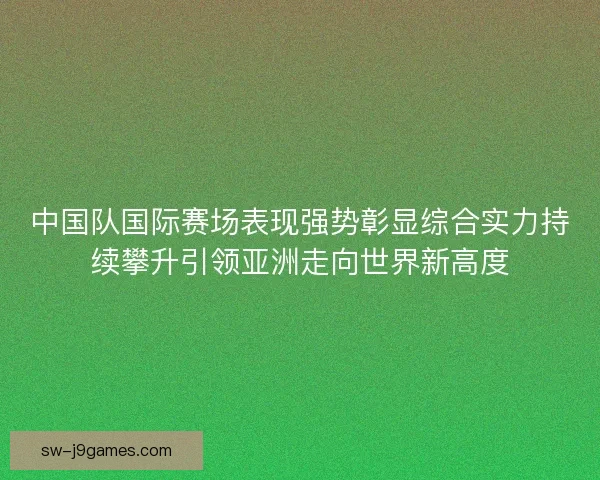 中国队国际赛场表现强势彰显综合实力持续攀升引领亚洲走向世界新高度