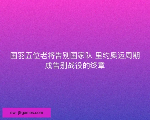 国羽五位老将告别国家队 里约奥运周期成告别战役的终章 国羽五位老将告别国家队 里约奥运周期成告别战役的终章