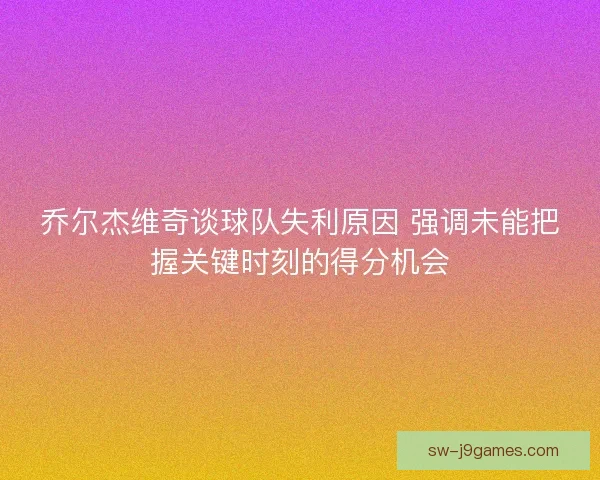 乔尔杰维奇谈球队失利原因 强调未能把握关键时刻的得分机会