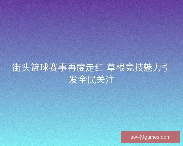 街头篮球赛事再度走红 草根竞技魅力引发全民关注