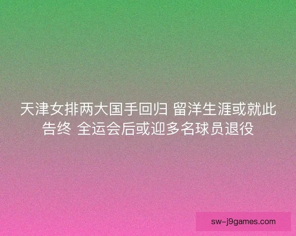 天津女排两大国手回归 留洋生涯或就此告终 全运会后或迎多名球员退役