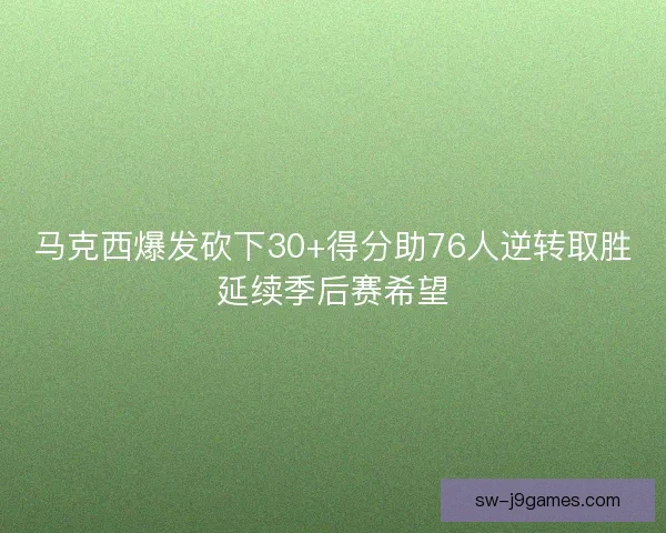 马克西爆发砍下30+得分助76人逆转取胜延续季后赛希望 马克西爆发砍下30+得分助76人逆转取胜延续季后赛希望