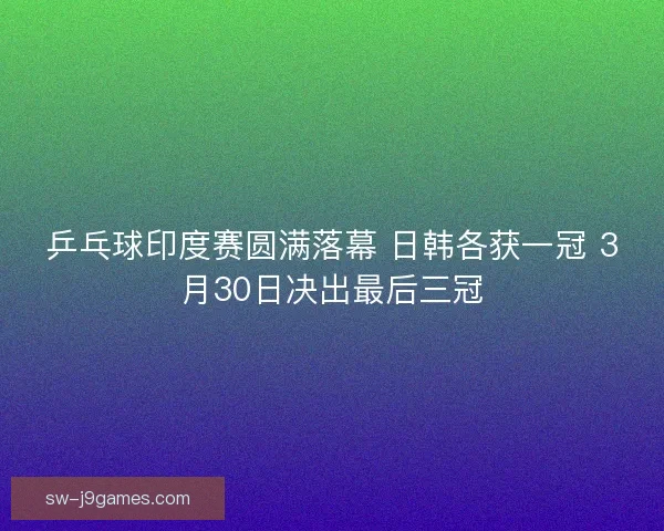 乒乓球印度赛圆满落幕 日韩各获一冠 3月30日决出最后三冠 乒乓球印度赛圆满落幕 日韩各获一冠 3月30日决出最后三冠