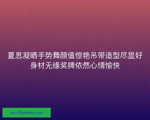 夏思凝晒手势舞颜值惊艳吊带造型尽显好身材无缘奖牌依然心情愉快 夏思凝晒手势舞颜值惊艳吊带造型尽显好身材无缘奖牌依然心情愉快
