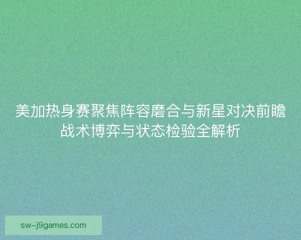 美加热身赛聚焦阵容磨合与新星对决前瞻战术博弈与状态检验全解析