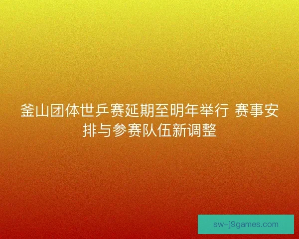 釜山团体世乒赛延期至明年举行 赛事安排与参赛队伍新调整