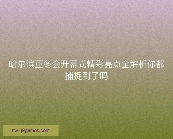 哈尔滨亚冬会开幕式精彩亮点全解析你都捕捉到了吗