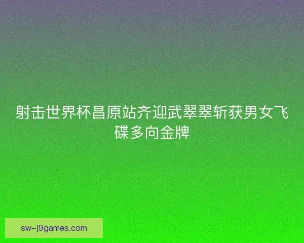 射击世界杯昌原站齐迎武翠翠斩获男女飞碟多向金牌