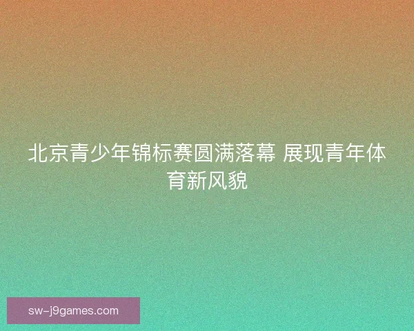 北京青少年锦标赛圆满落幕 展现青年体育新风貌